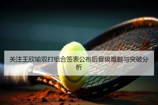关注王欣瑜双打组合签表公布后晋级难题与突破分析