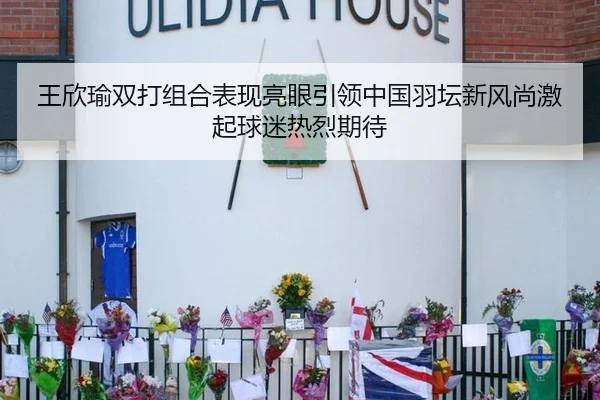 王欣瑜双打组合表现亮眼引领中国羽坛新风尚激起球迷热烈期待